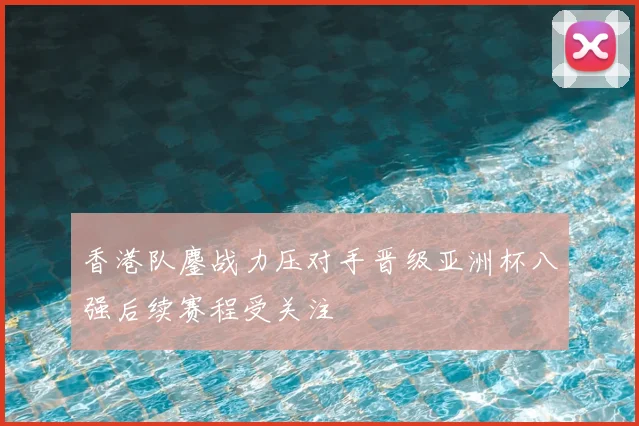 香港队鏖战力压对手晋级亚洲杯八强后续赛程受关注