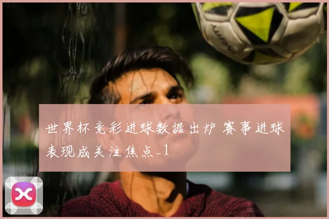 世界杯竞彩进球数据出炉 赛事进球表现成关注焦点_1