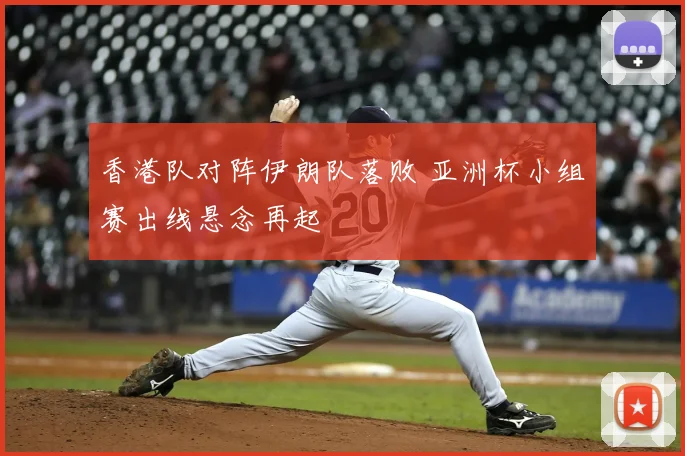 香港队对阵伊朗队落败 亚洲杯小组赛出线悬念再起