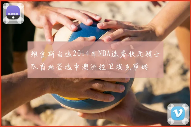 维金斯当选2014年NBA选秀状元骑士队首轮签选中澳洲控卫埃克萨姆
