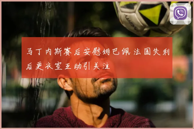 马丁内斯赛后安慰姆巴佩 法国失利后更衣室互动引关注