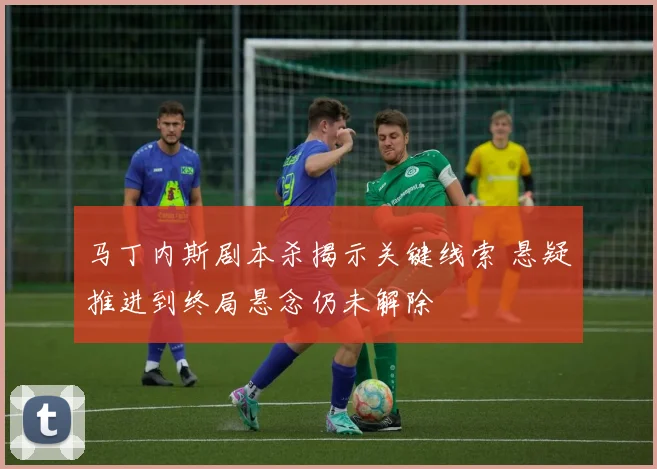 马丁内斯剧本杀揭示关键线索 悬疑推进到终局悬念仍未解除