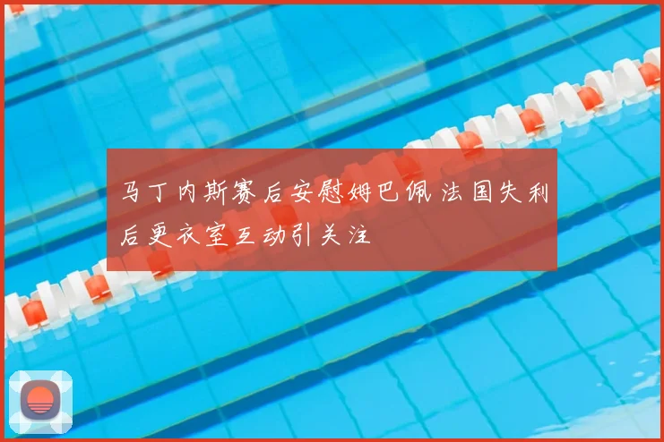 马丁内斯赛后安慰姆巴佩 法国失利后更衣室互动引关注