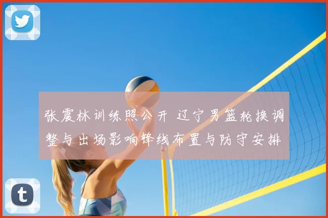 张震林训练照公开 辽宁男篮轮换调整与出场影响锋线布置与防守安排