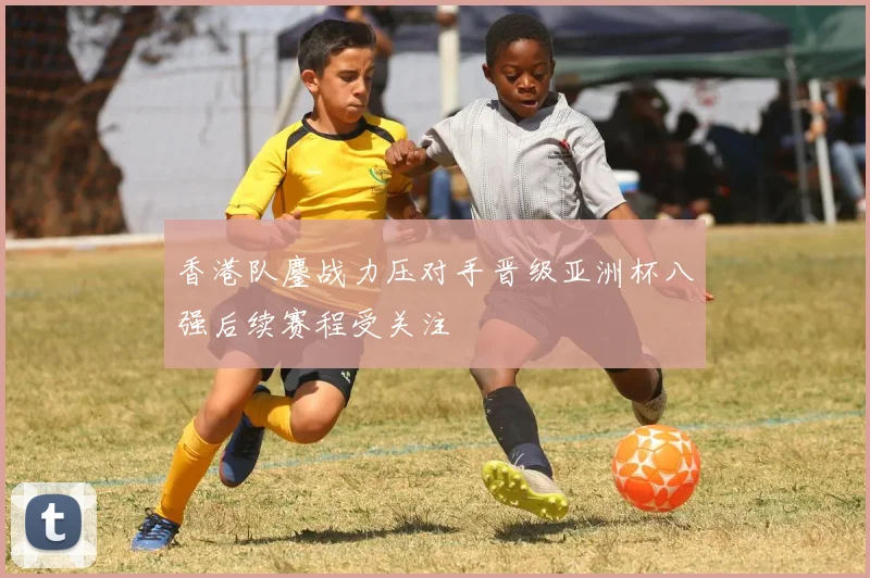 香港队鏖战力压对手晋级亚洲杯八强后续赛程受关注
