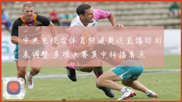 中央电视台体育频道奥运直播时刻表调整 多项决赛集中转播看点