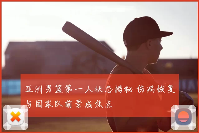 亚洲男篮第一人状态揭秘 伤病恢复与国家队前景成焦点