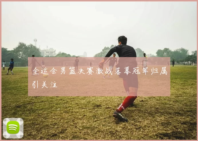 全运会男篮决赛激战落幕冠军归属引关注