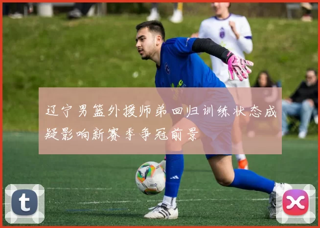 辽宁男篮外援师弟回归训练状态成疑影响新赛季争冠前景