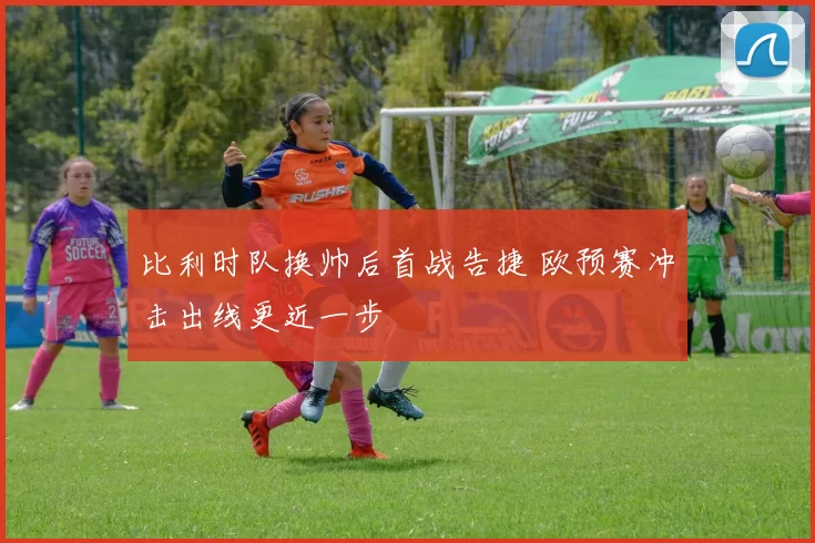 比利时队换帅后首战告捷 欧预赛冲击出线更近一步