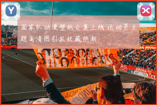 国家队动漫壁纸合集上线 运动员主题高清图引发收藏热潮