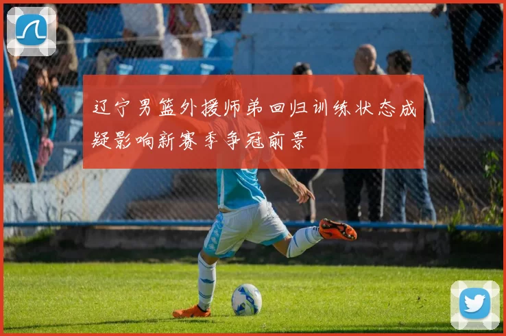 辽宁男篮外援师弟回归训练状态成疑影响新赛季争冠前景