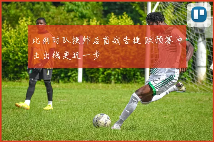 比利时队换帅后首战告捷 欧预赛冲击出线更近一步
