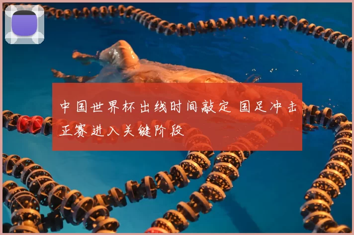 中国世界杯出线时间敲定 国足冲击正赛进入关键阶段