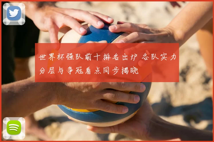 世界杯强队前十排名出炉 各队实力分层与争冠看点同步揭晓