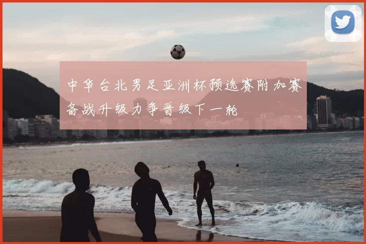 中华台北男足亚洲杯预选赛附加赛备战升级力争晋级下一轮