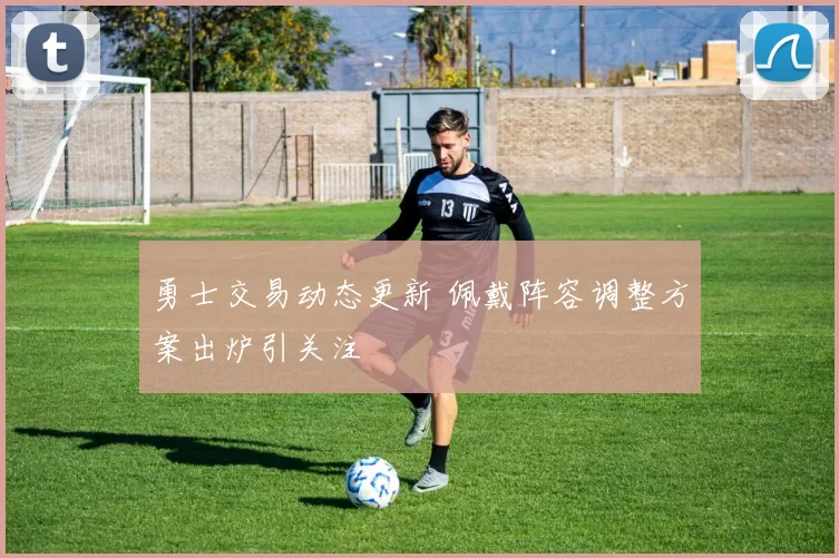 勇士交易动态更新 佩戴阵容调整方案出炉引关注