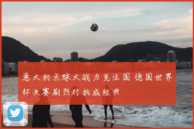 意大利点球大战力克法国 德国世界杯决赛剧烈对抗成经典