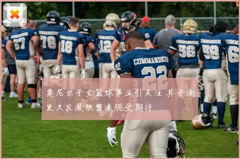 奥尼尔子女篮球事业引关注 其子谢里夫发展联盟表现受期待