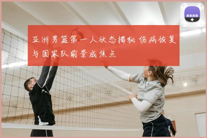 亚洲男篮第一人状态揭秘 伤病恢复与国家队前景成焦点