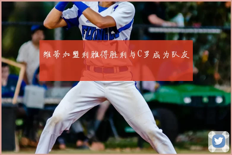 维蒂加盟利雅得胜利与C罗成为队友