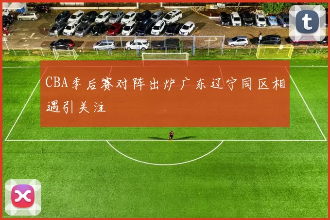 CBA季后赛对阵出炉广东辽宁同区相遇引关注
